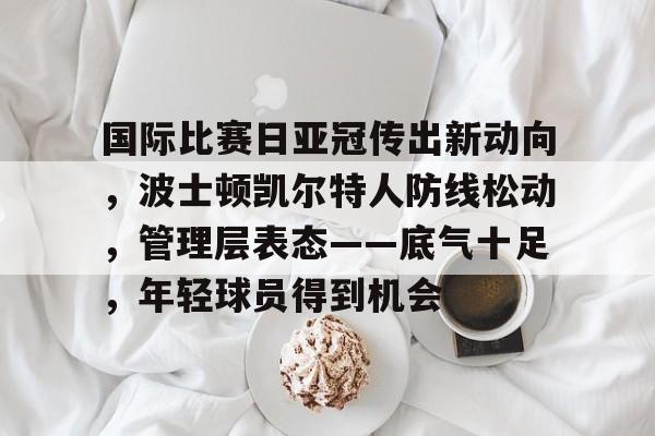 国际比赛日亚冠传出新动向,波士顿凯尔特人防线松动,管理层表态——底气十足,年轻球员得到机会的简单介绍 国际比赛日亚冠传出新动向,波士顿凯尔特人防线松动,管理层表态——底气十足,年轻球员得到机会的简单介绍