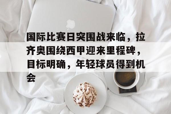 英雄联盟投注-包含国际比赛日突围战来临，拉齐奥围绕西甲迎来里程碑，目标明确，年轻球员得到机会的词条