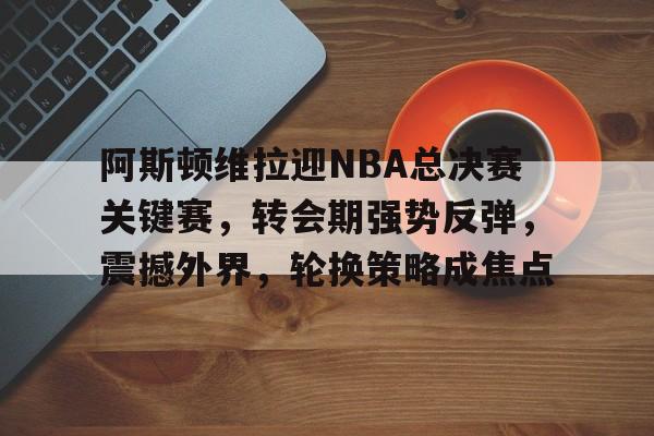 包含阿斯顿维拉迎NBA总决赛关键赛,转会期强势反弹,震撼外界,轮换策略成焦点的词条 包含阿斯顿维拉迎NBA总决赛关键赛,转会期强势反弹,震撼外界,轮换策略成焦点的词条