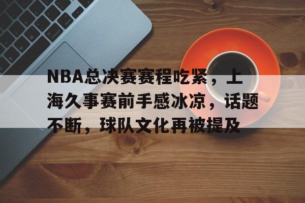 关于NBA总决赛赛程吃紧，上海久事赛前手感冰凉，话题不断，球队文化再被提及的信息